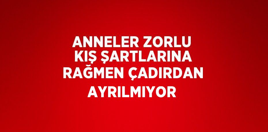 ANNELER ZORLU KIŞ ŞARTLARINA RAĞMEN ÇADIRDAN AYRILMIYOR