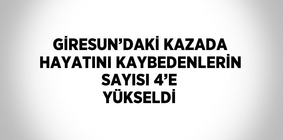 GİRESUN’DAKİ KAZADA HAYATINI KAYBEDENLERİN SAYISI 4’E YÜKSELDİ