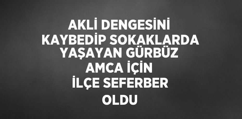 AKLİ DENGESİNİ KAYBEDİP SOKAKLARDA YAŞAYAN GÜRBÜZ AMCA İÇİN İLÇE SEFERBER OLDU