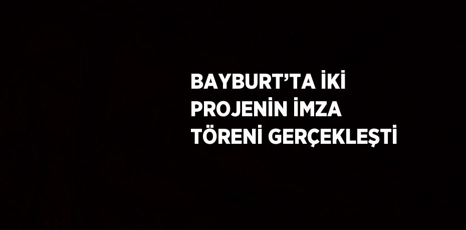 BAYBURT’TA İKİ PROJENİN İMZA TÖRENİ GERÇEKLEŞTİ