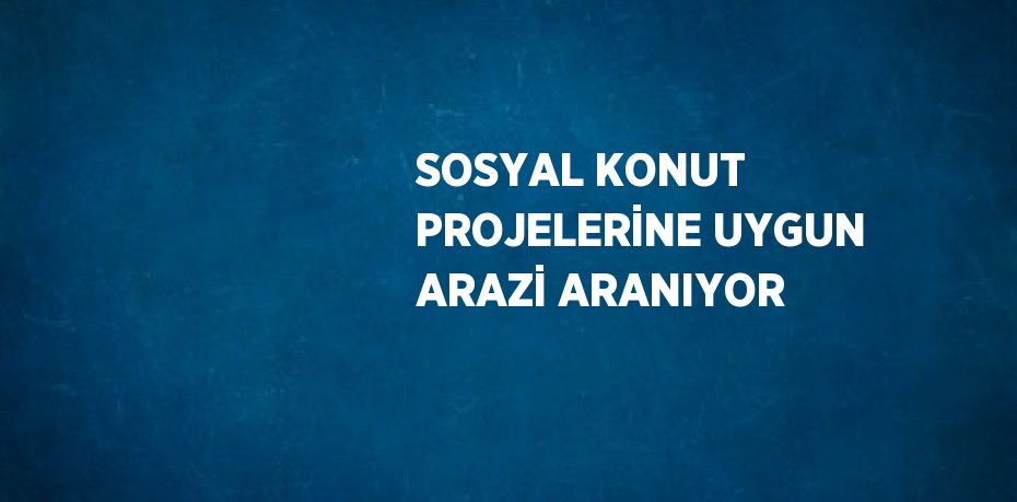 SOSYAL KONUT PROJELERİNE UYGUN ARAZİ ARANIYOR