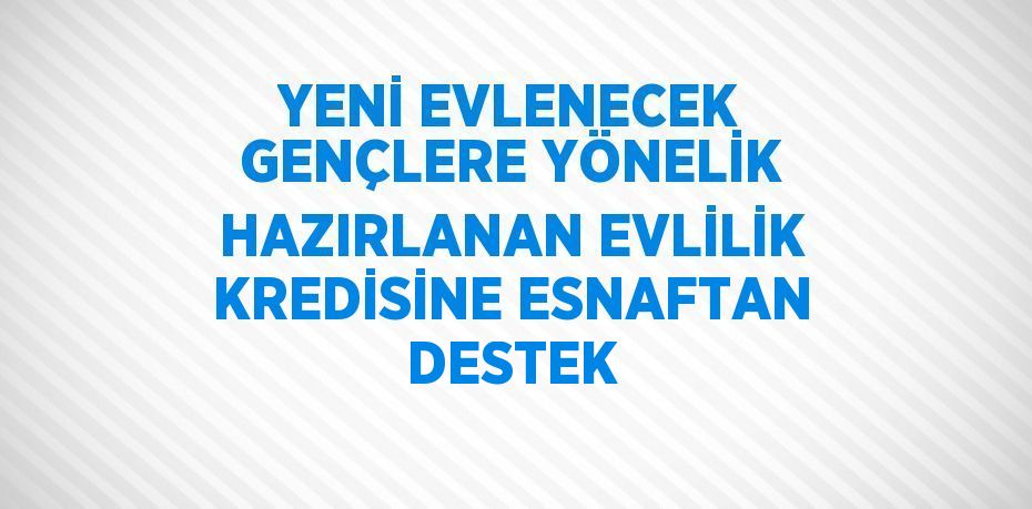 YENİ EVLENECEK GENÇLERE YÖNELİK HAZIRLANAN EVLİLİK KREDİSİNE ESNAFTAN DESTEK