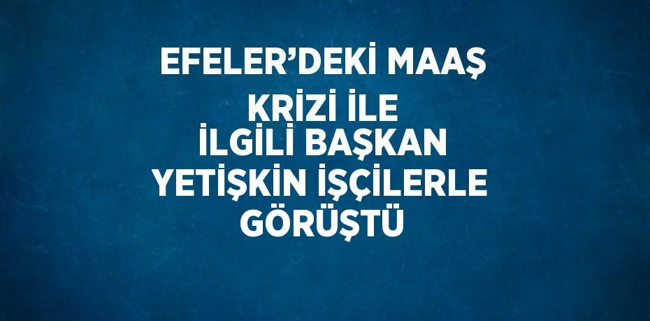 EFELER’DEKİ MAAŞ KRİZİ İLE İLGİLİ BAŞKAN YETİŞKİN İŞÇİLERLE GÖRÜŞTÜ