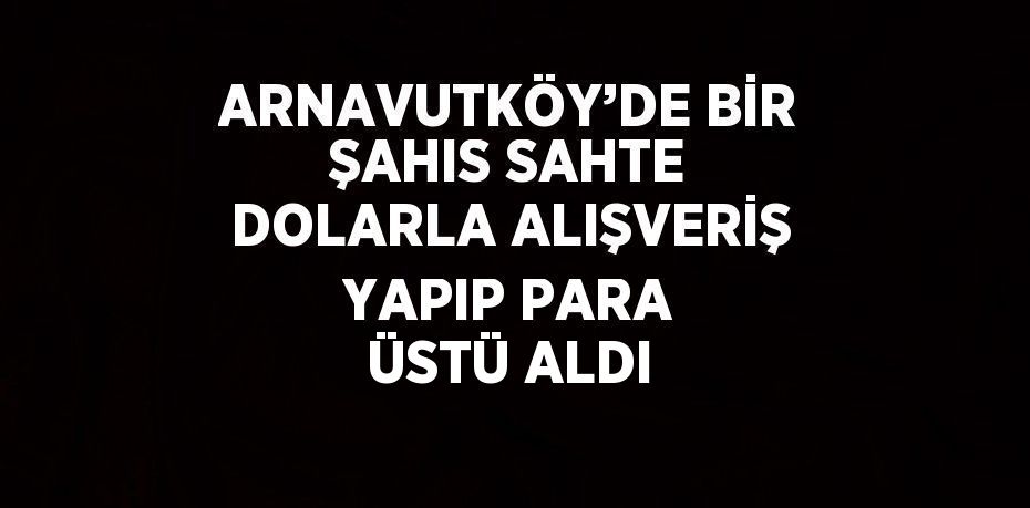ARNAVUTKÖY’DE BİR ŞAHIS SAHTE DOLARLA ALIŞVERİŞ YAPIP PARA ÜSTÜ ALDI