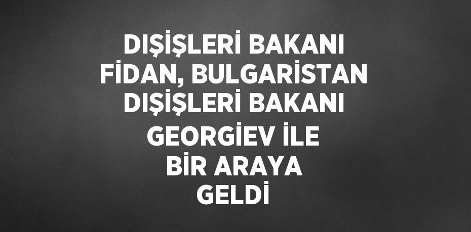 DIŞİŞLERİ BAKANI FİDAN, BULGARİSTAN DIŞİŞLERİ BAKANI GEORGİEV İLE BİR ARAYA GELDİ
