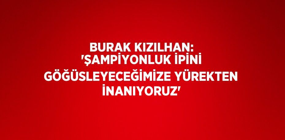 BURAK KIZILHAN: 'ŞAMPİYONLUK İPİNİ GÖĞÜSLEYECEĞİMİZE YÜREKTEN İNANIYORUZ'