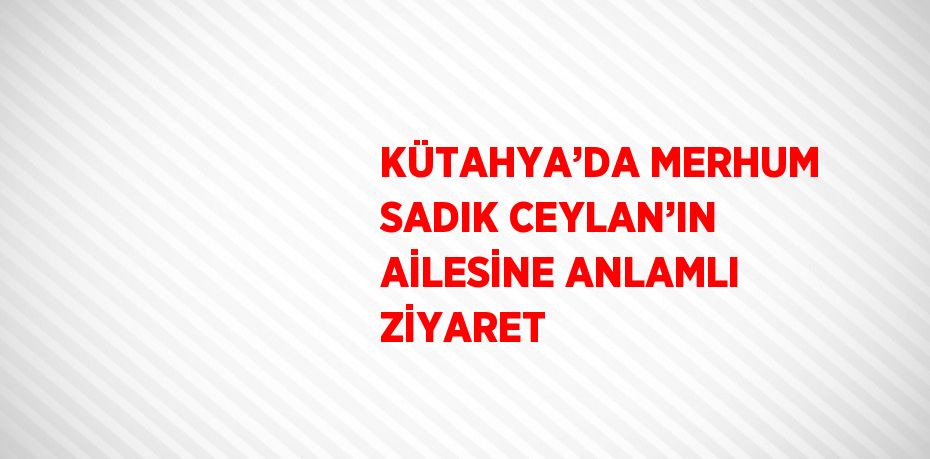 KÜTAHYA’DA MERHUM SADIK CEYLAN’IN AİLESİNE ANLAMLI ZİYARET