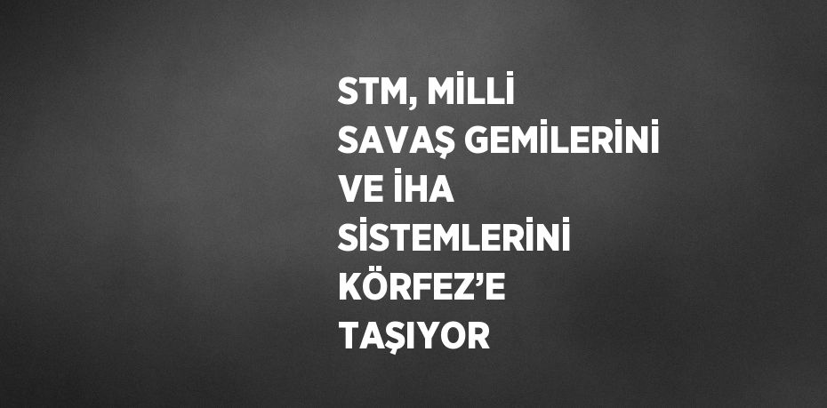 STM, MİLLİ SAVAŞ GEMİLERİNİ VE İHA SİSTEMLERİNİ KÖRFEZ’E TAŞIYOR