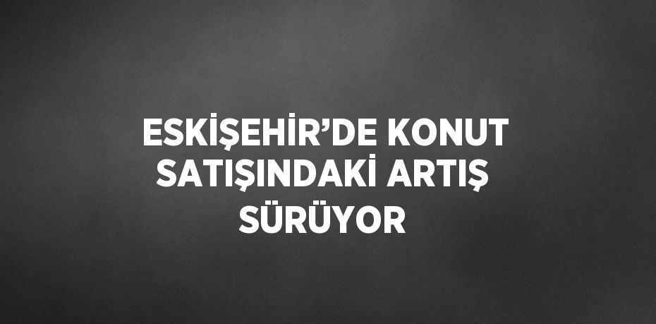 ESKİŞEHİR’DE KONUT SATIŞINDAKİ ARTIŞ SÜRÜYOR