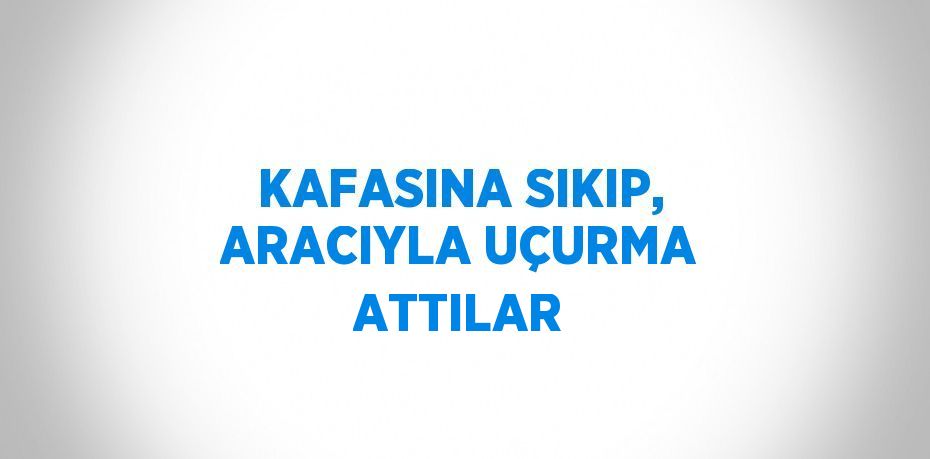 KAFASINA SIKIP, ARACIYLA UÇURMA ATTILAR