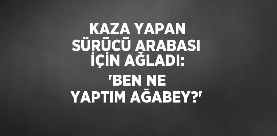 KAZA YAPAN SÜRÜCÜ ARABASI İÇİN AĞLADI: 'BEN NE YAPTIM AĞABEY?'