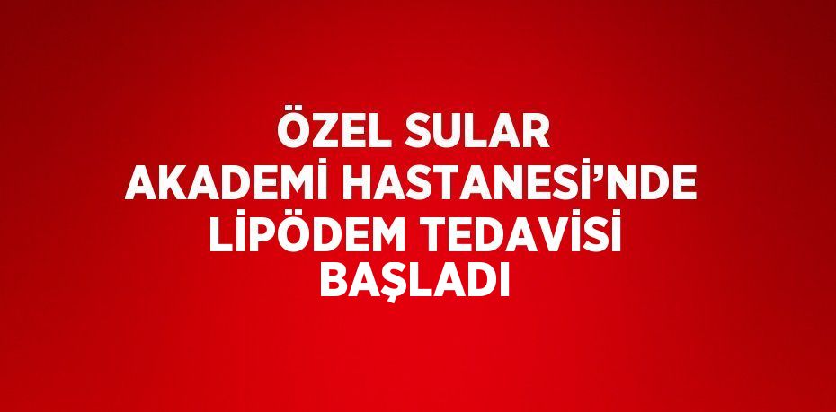 ÖZEL SULAR AKADEMİ HASTANESİ’NDE LİPÖDEM TEDAVİSİ BAŞLADI