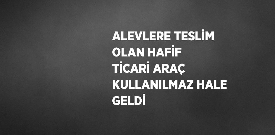 ALEVLERE TESLİM OLAN HAFİF TİCARİ ARAÇ KULLANILMAZ HALE GELDİ