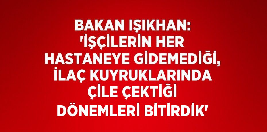 BAKAN IŞIKHAN: 'İŞÇİLERİN HER HASTANEYE GİDEMEDİĞİ, İLAÇ KUYRUKLARINDA ÇİLE ÇEKTİĞİ DÖNEMLERİ BİTİRDİK'