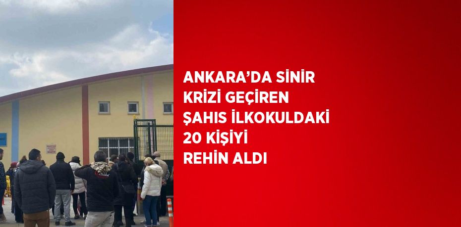 ANKARA’DA SİNİR KRİZİ GEÇİREN ŞAHIS İLKOKULDAKİ 20 KİŞİYİ REHİN ALDI