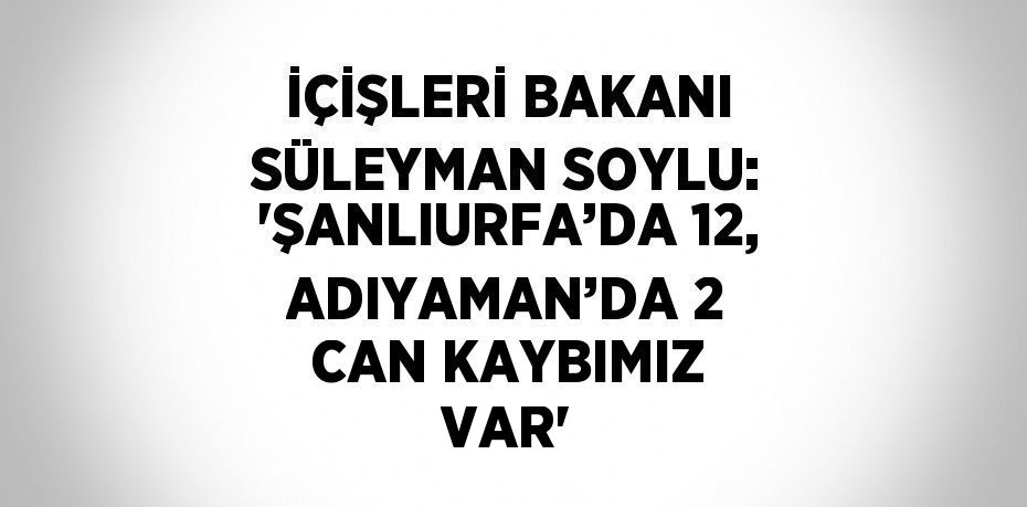 İÇİŞLERİ BAKANI SÜLEYMAN SOYLU: 'ŞANLIURFA’DA 12, ADIYAMAN’DA 2 CAN KAYBIMIZ VAR'