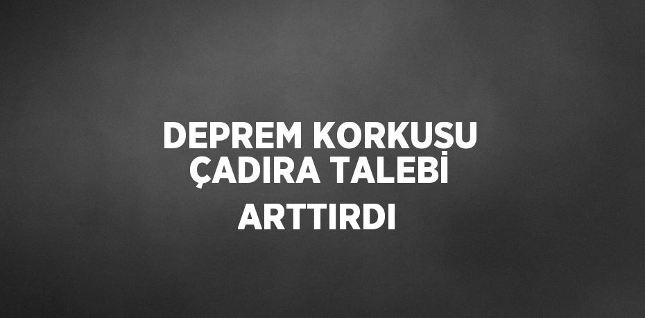 DEPREM KORKUSU ÇADIRA TALEBİ ARTTIRDI