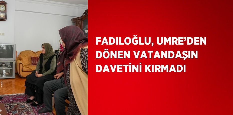 FADILOĞLU, UMRE’DEN DÖNEN VATANDAŞIN DAVETİNİ KIRMADI