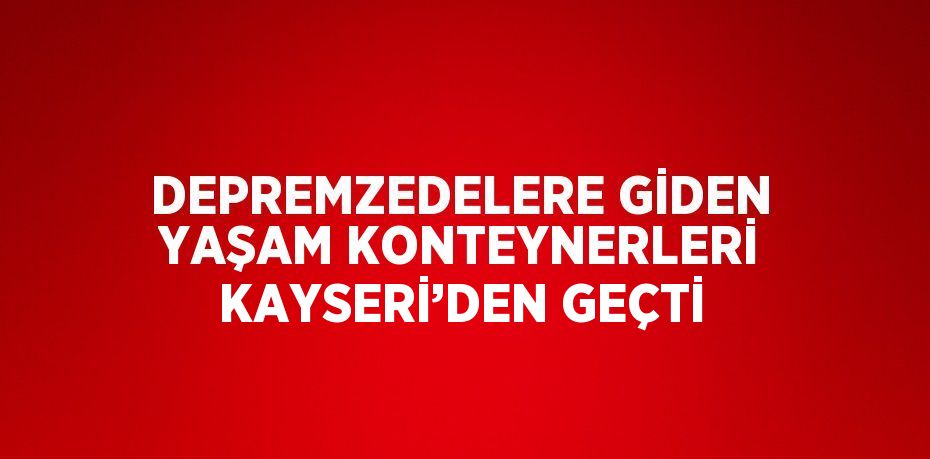 DEPREMZEDELERE GİDEN YAŞAM KONTEYNERLERİ KAYSERİ’DEN GEÇTİ