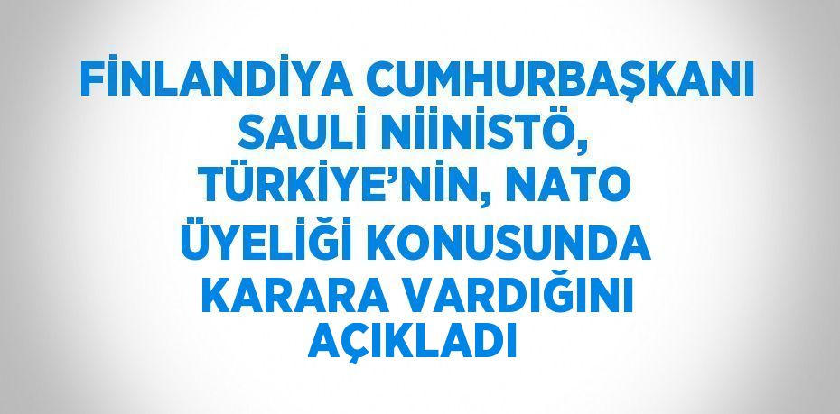 FİNLANDİYA CUMHURBAŞKANI SAULİ NİİNİSTÖ, TÜRKİYE’NİN, NATO ÜYELİĞİ KONUSUNDA KARARA VARDIĞINI AÇIKLADI