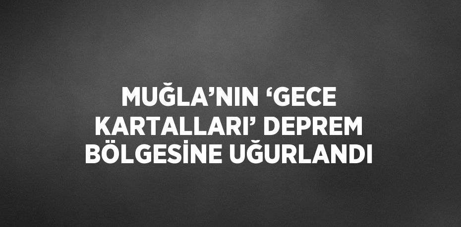 MUĞLA’NIN ‘GECE KARTALLARI’ DEPREM BÖLGESİNE UĞURLANDI