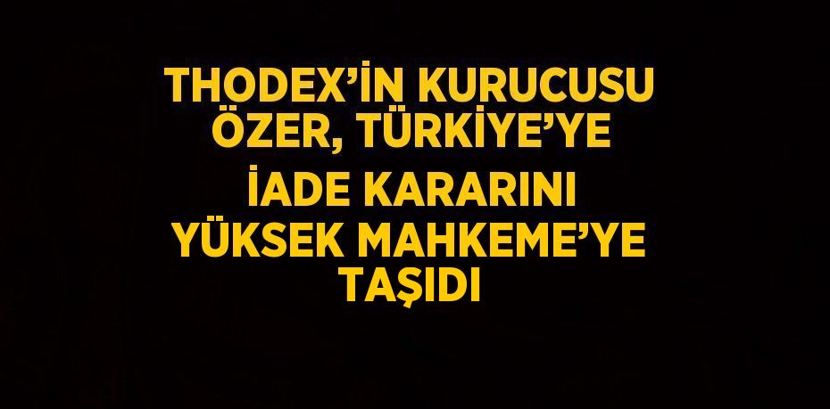 THODEX’İN KURUCUSU ÖZER, TÜRKİYE’YE İADE KARARINI YÜKSEK MAHKEME’YE TAŞIDI