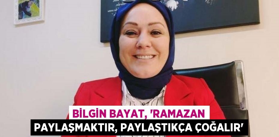 BİLGİN BAYAT, 'RAMAZAN PAYLAŞMAKTIR, PAYLAŞTIKÇA ÇOĞALIR'