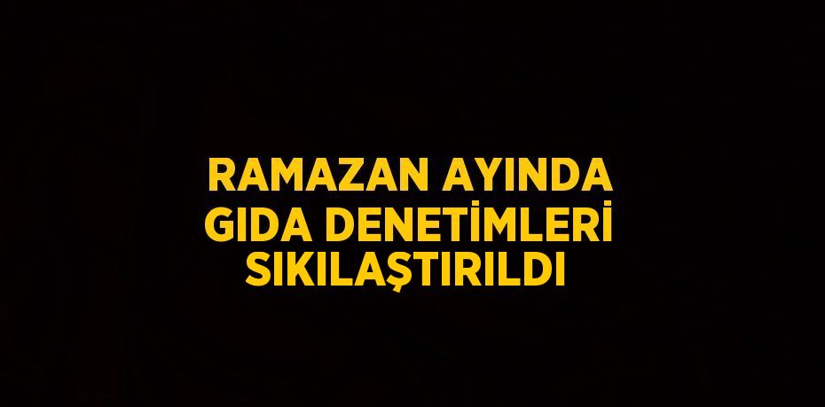 RAMAZAN AYINDA GIDA DENETİMLERİ SIKILAŞTIRILDI