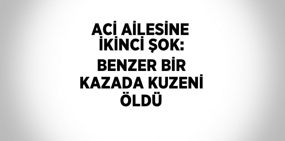 ACİ AİLESİNE İKİNCİ ŞOK: BENZER BİR KAZADA KUZENİ ÖLDÜ