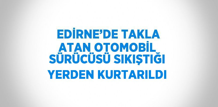 EDİRNE’DE TAKLA ATAN OTOMOBİL SÜRÜCÜSÜ SIKIŞTIĞI YERDEN KURTARILDI