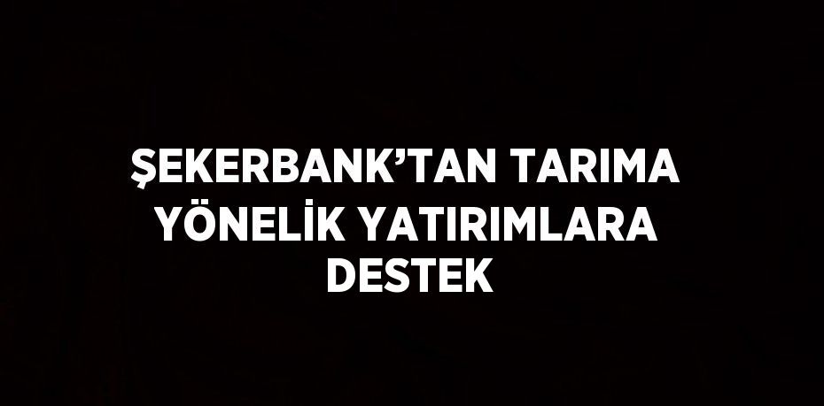 ŞEKERBANK’TAN TARIMA YÖNELİK YATIRIMLARA DESTEK