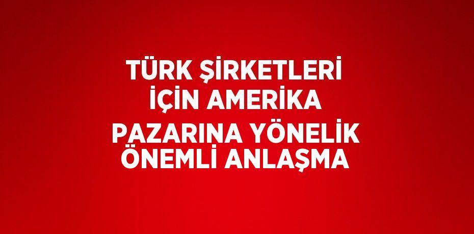 TÜRK ŞİRKETLERİ İÇİN AMERİKA PAZARINA YÖNELİK ÖNEMLİ ANLAŞMA