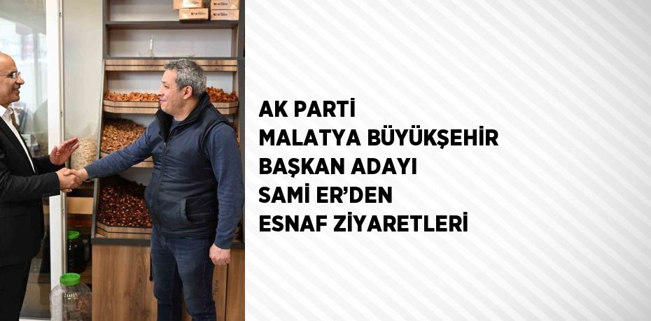 AK PARTİ MALATYA BÜYÜKŞEHİR BAŞKAN ADAYI SAMİ ER’DEN ESNAF ZİYARETLERİ