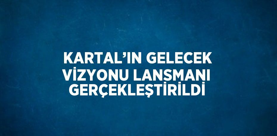 KARTAL’IN GELECEK VİZYONU LANSMANI GERÇEKLEŞTİRİLDİ