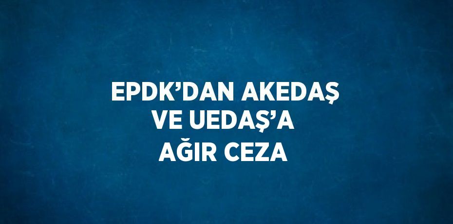 EPDK’DAN AKEDAŞ VE UEDAŞ’A AĞIR CEZA