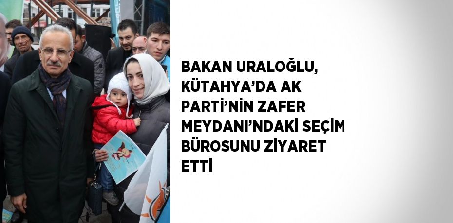 BAKAN URALOĞLU, KÜTAHYA’DA AK PARTİ’NİN ZAFER MEYDANI’NDAKİ SEÇİM BÜROSUNU ZİYARET ETTİ