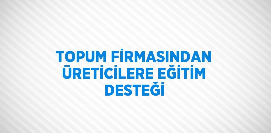 TOPUM FİRMASINDAN ÜRETİCİLERE EĞİTİM DESTEĞİ