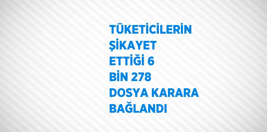 TÜKETİCİLERİN ŞİKAYET ETTİĞİ 6 BİN 278 DOSYA KARARA BAĞLANDI