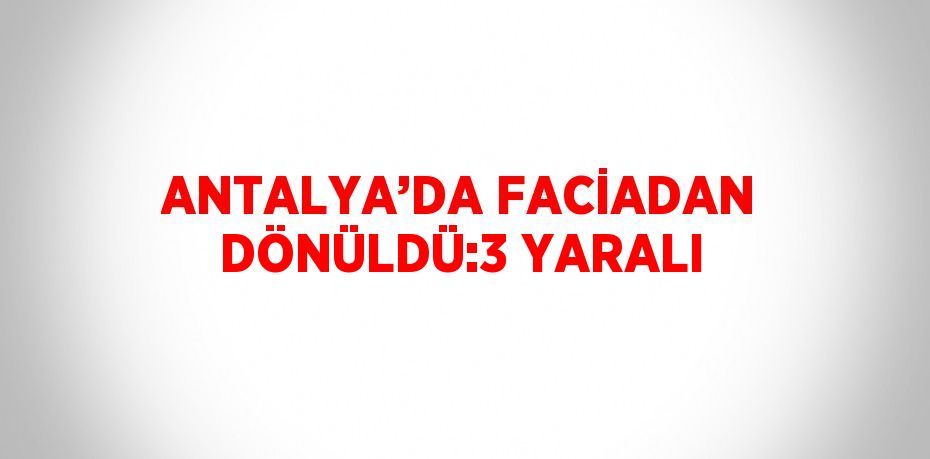 ANTALYA’DA FACİADAN DÖNÜLDÜ:3 YARALI