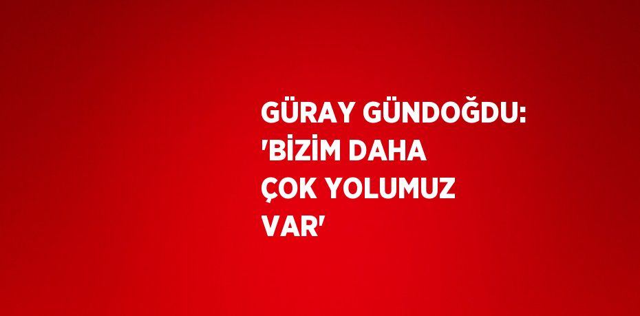 GÜRAY GÜNDOĞDU: 'BİZİM DAHA ÇOK YOLUMUZ VAR'