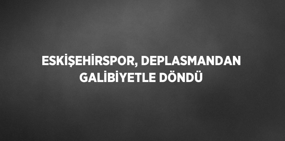 ESKİŞEHİRSPOR, DEPLASMANDAN GALİBİYETLE DÖNDÜ