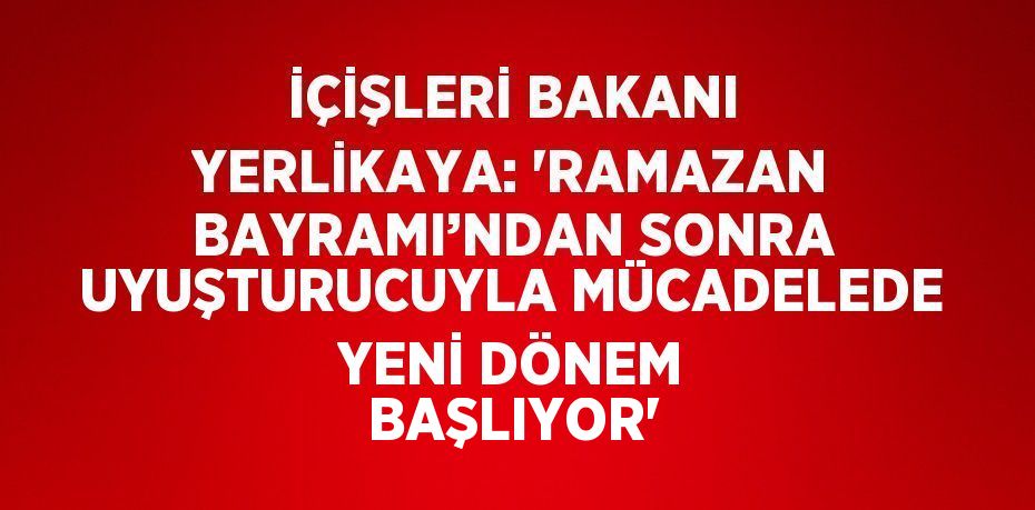 İÇİŞLERİ BAKANI YERLİKAYA: 'RAMAZAN BAYRAMI’NDAN SONRA UYUŞTURUCUYLA MÜCADELEDE YENİ DÖNEM BAŞLIYOR'