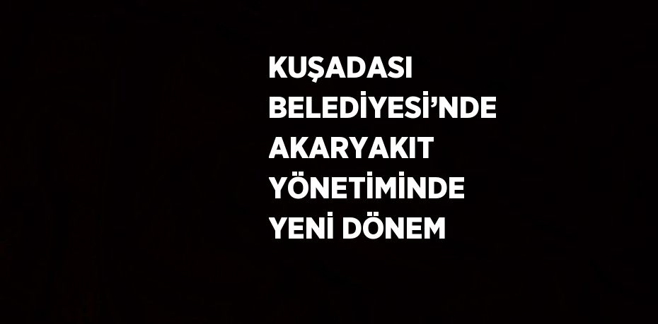 KUŞADASI BELEDİYESİ’NDE AKARYAKIT YÖNETİMİNDE YENİ DÖNEM