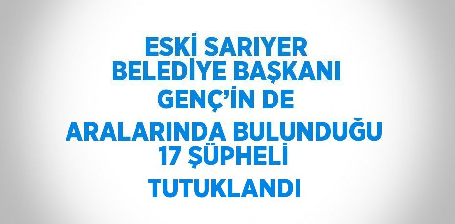 ESKİ SARIYER BELEDİYE BAŞKANI GENÇ’İN DE ARALARINDA BULUNDUĞU 17 ŞÜPHELİ TUTUKLANDI