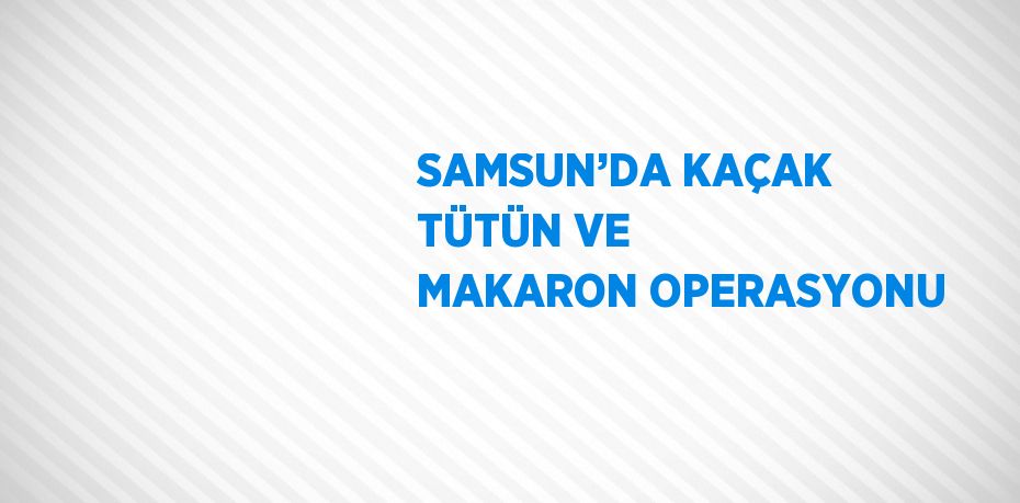 SAMSUN’DA KAÇAK TÜTÜN VE MAKARON OPERASYONU