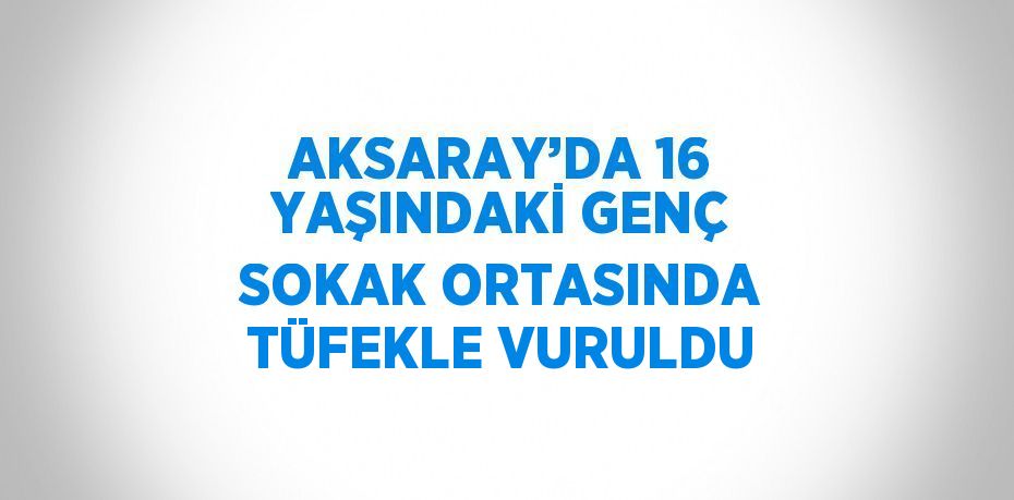 AKSARAY’DA 16 YAŞINDAKİ GENÇ SOKAK ORTASINDA TÜFEKLE VURULDU