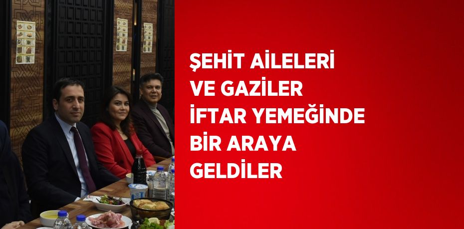 ŞEHİT AİLELERİ VE GAZİLER İFTAR YEMEĞİNDE BİR ARAYA GELDİLER