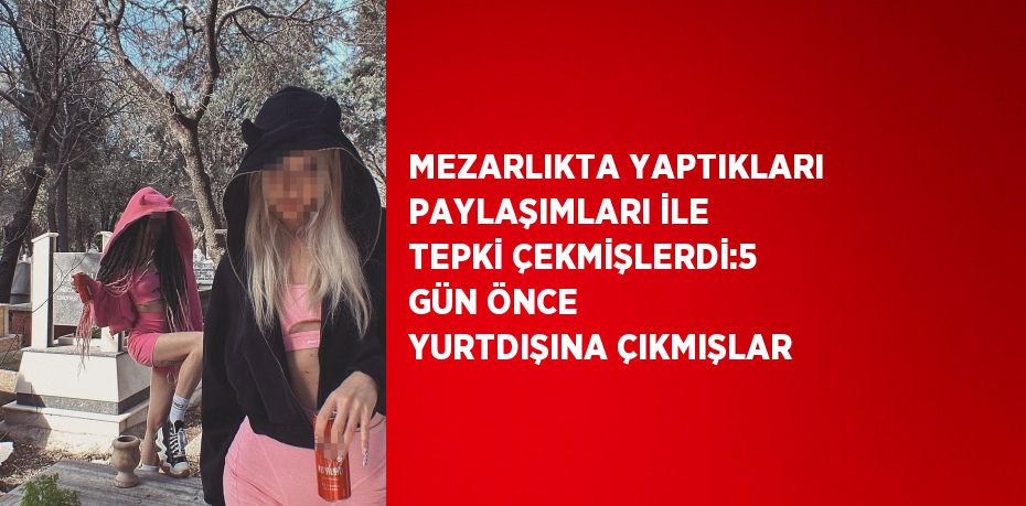 MEZARLIKTA YAPTIKLARI PAYLAŞIMLARI İLE TEPKİ ÇEKMİŞLERDİ:5 GÜN ÖNCE YURTDIŞINA ÇIKMIŞLAR