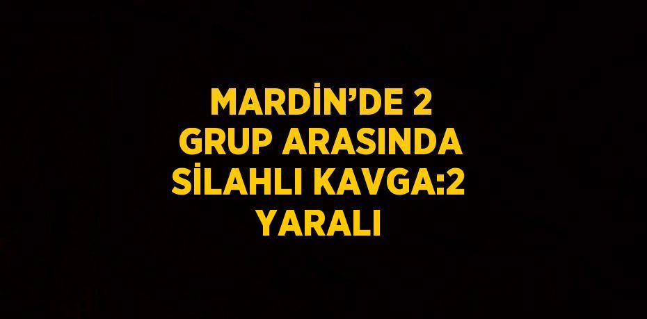 MARDİN’DE 2 GRUP ARASINDA SİLAHLI KAVGA:2 YARALI