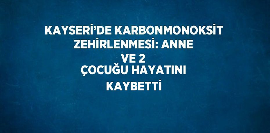 KAYSERİ’DE KARBONMONOKSİT ZEHİRLENMESİ: ANNE VE 2 ÇOCUĞU HAYATINI KAYBETTİ